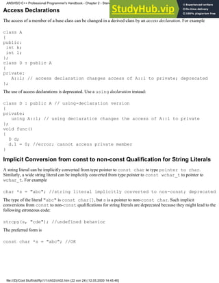 Access Declarations
The access of a member of a base class can be changed in a derived class by an access declaration. For example
class A
{
public:
int k;
int l;
};
class D : public A
{
private:
A::l; // access declaration changes access of A::l to private; deprecated
};
The use of access declarations is deprecated. Use a using declaration instead:
class D : public A // using-declaration version
{
private:
using A::l; // using declaration changes the access of A::l to private
};
void func()
{
D d;
d.l = 0; //error; cannot access private member
}
Implicit Conversion from const to non-const Qualification for String Literals
A string literal can be implicitly converted from type pointer to const char to type pointer to char.
Similarly, a wide string literal can be implicitly converted from type pointer to const wchar_t to pointer to
wchar_t. For example
char *s = "abc"; //string literal implicitly converted to non-const; deprecated
The type of the literal "abc" is const char[], but s is a pointer to non-const char. Such implicit
conversions from const to non-const qualifications for string literals are deprecated because they might lead to the
following erroneous code:
strcpy(s, "cde"); //undefined behavior
The preferred form is
const char *s = "abc"; //OK
ANSI/ISO C++ Professional Programmer's Handbook - Chapter 2 - Standard Briefing: The Latest Addenda to ANSI/ISO C++
file:///D|/Cool Stuff/old/ftp/1/1/ch02/ch02.htm (22 von 24) [12.05.2000 14:45:46]
 