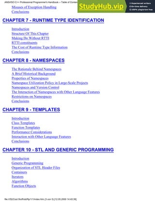 Misuses of Exception Handling
Conclusions
CHAPTER 7 - RUNTIME TYPE IDENTIFICATION
Introduction
Structure Of This Chapter
Making Do Without RTTI
RTTI constituents
The Cost of Runtime Type Information
Conclusions
CHAPTER 8 - NAMESPACES
The Rationale Behind Namespaces
A Brief Historical Background
Properties of Namespaces
Namespace Utilization Policy in Large-Scale Projects
Namespaces and Version Control
The Interaction of Namespaces with Other Language Features
Restrictions on Namespaces
Conclusions
CHAPTER 9 - TEMPLATES
Introduction
Class Templates
Function Templates
Performance Considerations
Interaction with Other Language Features
Conclusions
CHAPTER 10 - STL AND GENERIC PROGRAMMING
Introduction
Generic Programming
Organization of STL Header Files
Containers
Iterators
Algorithms
Function Objects
ANSI/ISO C++ Professional Programmer's Handbook -- Table of Contents
file:///D|/Cool Stuff/old/ftp/1/1/index.htm (3 von 5) [12.05.2000 14:45:39]
 