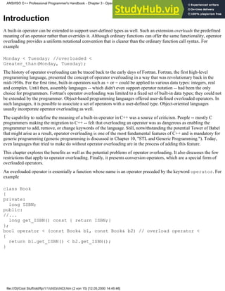 Introduction
A built-in operator can be extended to support user-defined types as well. Such an extension overloads the predefined
meaning of an operator rather than overrides it. Although ordinary functions can offer the same functionality, operator
overloading provides a uniform notational convention that is clearer than the ordinary function call syntax. For
example
Monday < Tuesday; //overloaded <
Greater_than(Monday, Tuesday);
The history of operator overloading can be traced back to the early days of Fortran. Fortran, the first high-level
programming language, presented the concept of operator overloading in a way that was revolutionary back in the
mid-1950s. For the first time, built-in operators such as + or - could be applied to various data types: integers, real
and complex. Until then, assembly languages -- which didn't even support operator notation -- had been the only
choice for programmers. Fortran's operator overloading was limited to a fixed set of built-in data types; they could not
be extended by the programmer. Object-based programming languages offered user-defined overloaded operators. In
such languages, it is possible to associate a set of operators with a user-defined type. Object-oriented languages
usually incorporate operator overloading as well.
The capability to redefine the meaning of a built-in operator in C++ was a source of criticism. People -- mostly C
programmers making the migration to C++ -- felt that overloading an operator was as dangerous as enabling the
programmer to add, remove, or change keywords of the language. Still, notwithstanding the potential Tower of Babel
that might arise as a result, operator overloading is one of the most fundamental features of C++ and is mandatory for
generic programming (generic programming is discussed in Chapter 10, "STL and Generic Programming."). Today,
even languages that tried to make do without operator overloading are in the process of adding this feature.
This chapter explores the benefits as well as the potential problems of operator overloading. It also discusses the few
restrictions that apply to operator overloading. Finally, it presents conversion operators, which are a special form of
overloaded operators.
An overloaded operator is essentially a function whose name is an operator preceded by the keyword operator. For
example
class Book
{
private:
long ISBN;
public:
//...
long get_ISBN() const { return ISBN;}
};
bool operator < (const Book& b1, const Book& b2) // overload operator <
{
return b1.get_ISBN() < b2.get_ISBN();
}
ANSI/ISO C++ Professional Programmer's Handbook - Chapter 3 - Operator Overloading
file:///D|/Cool Stuff/old/ftp/1/1/ch03/ch03.htm (2 von 15) [12.05.2000 14:45:46]
 