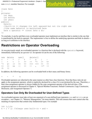 non-const member function. For example
class Date
{
private:
int day;
int month;
int year;
public:
Date();
//built-in += changes its left operand but not its right one
//the same behavior is maintained here
Date & operator += (const Date & d);
};
To conclude, it can be said that every overloaded operator must implement an interface that is similar to the one that
is manifested by the built-in operator. The implementer is free to define the underlying operation and hide its details --
as long as it conforms to the interface.
Restrictions on Operator Overloading
As was previously noted, an overloaded operator is a function that is declared with the operator keyword,
immediately followed by an operator id. An operator id can be one of the following:
new delete new[] delete[]
+ - * / % ^ & | ~
! = < > += -= *= /= %=
^= &= |= << >> >>= <<= == !=
<= >= && || ++ -- , ->* ->
() []
In addition, the following operators can be overloaded both in their unary and binary forms:
+ - * &
Overloaded operators are inherited in the same manner as other base class functions. Note that these rules do not
apply to the assignment operator, which is implicitly declared for a class if it is not declared by the user. Therefore, a
base class assignment operator is always hidden by the copy assignment operator of the derived class. (The
assignment operator is discussed in Chapter 4, "Special Member Functions: Default Constructor, Copy Constructor,
Destructor, and Assignment Operator.")
Operators Can Only Be Overloaded for User-Defined Types
An overloaded operator must take at least one argument of a user-defined type (operators new and delete are an
exception -- see Chapter 11, "Memory Management," for more details). This rule ensures that users cannot alter the
meaning of expressions that contain only fundamental types. For example
int i,j,k;
k = i + j; //always uses built-in = and +
ANSI/ISO C++ Professional Programmer's Handbook - Chapter 3 - Operator Overloading
file:///D|/Cool Stuff/old/ftp/1/1/ch03/ch03.htm (5 von 15) [12.05.2000 14:45:47]
 