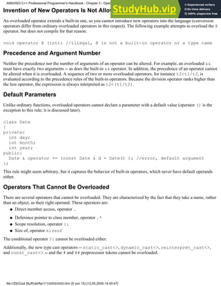 Invention of New Operators Is Not Allowed
An overloaded operator extends a built-in one, so you cannot introduce new operators into the language (conversion
operators differ from ordinary overloaded operators in this respect). The following example attempts to overload the @
operator, but does not compile for that reason:
void operator @ (int); //illegal, @ is not a built-in operator or a type name
Precedence and Argument Number
Neither the precedence nor the number of arguments of an operator can be altered. For example, an overloaded &&
must have exactly two arguments -- as does the built-in && operator. In addition, the precedence of an operator cannot
be altered when it is overloaded. A sequence of two or more overloaded operators, for instance t2<t1/t2, is
evaluated according to the precedence rules of the built-in operators. Because the division operator ranks higher than
the less operator, the expression is always interpreted as t2<(t1/t2).
Default Parameters
Unlike ordinary functions, overloaded operators cannot declare a parameter with a default value (operator () is the
exception to this rule; it is discussed later).
class Date
{
private:
int day;
int month;
int year;
public:
Date & operator += (const Date & d = Date() ); //error, default argument
};
This rule might seem arbitrary, but it captures the behavior of built-in operators, which never have default operands
either.
Operators That Cannot Be Overloaded
There are several operators that cannot be overloaded. They are characterized by the fact that they take a name, rather
than an object, as their right operand. These operators are:
Direct member access, operator .
●
Deference pointer to class member, operator .*
●
Scope resolution, operator ::
●
Size of, operator sizeof
●
The conditional operator ?: cannot be overloaded either.
Additionally, the new type cast operators -- static_cast<>, dynamic_cast<>, reinterpret_cast<>,
and const_cast<> -- and the # and ## preprocessor tokens cannot be overloaded.
ANSI/ISO C++ Professional Programmer's Handbook - Chapter 3 - Operator Overloading
file:///D|/Cool Stuff/old/ftp/1/1/ch03/ch03.htm (6 von 15) [12.05.2000 14:45:47]
 
