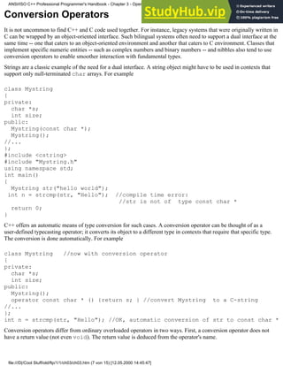 Conversion Operators
It is not uncommon to find C++ and C code used together. For instance, legacy systems that were originally written in
C can be wrapped by an object-oriented interface. Such bilingual systems often need to support a dual interface at the
same time -- one that caters to an object-oriented environment and another that caters to C environment. Classes that
implement specific numeric entities -- such as complex numbers and binary numbers -- and nibbles also tend to use
conversion operators to enable smoother interaction with fundamental types.
Strings are a classic example of the need for a dual interface. A string object might have to be used in contexts that
support only null-terminated char arrays. For example
class Mystring
{
private:
char *s;
int size;
public:
Mystring(const char *);
Mystring();
//...
};
#include <cstring>
#include "Mystring.h"
using namespace std;
int main()
{
Mystring str("hello world");
int n = strcmp(str, "Hello"); //compile time error:
//str is not of type const char *
return 0;
}
C++ offers an automatic means of type conversion for such cases. A conversion operator can be thought of as a
user-defined typecasting operator; it converts its object to a different type in contexts that require that specific type.
The conversion is done automatically. For example
class Mystring //now with conversion operator
{
private:
char *s;
int size;
public:
Mystring();
operator const char * () {return s; } //convert Mystring to a C-string
//...
};
int n = strcmp(str, "Hello"); //OK, automatic conversion of str to const char *
Conversion operators differ from ordinary overloaded operators in two ways. First, a conversion operator does not
have a return value (not even void). The return value is deduced from the operator's name.
ANSI/ISO C++ Professional Programmer's Handbook - Chapter 3 - Operator Overloading
file:///D|/Cool Stuff/old/ftp/1/1/ch03/ch03.htm (7 von 15) [12.05.2000 14:45:47]
 