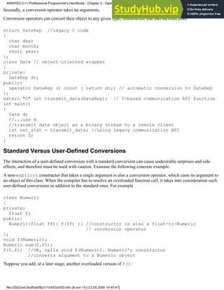 Secondly, a conversion operator takes no arguments.
Conversion operators can convert their object to any given type, fundamental and user-defined alike:
struct DateRep //legacy C code
{
char day;
char month;
short year;
};
class Date // object-oriented wrapper
{
private:
DateRep dr;
public:
operator DateRep () const { return dr;} // automatic conversion to DateRep
};
extern "C" int transmit_date(DateRep); // C-based communication API function
int main()
{
Date d;
//...use d
//transmit date object as a binary stream to a remote client
int ret_stat = transmit_date; //using legacy communication API
return 0;
}
Standard Versus User-Defined Conversions
The interaction of a user-defined conversion with a standard conversion can cause undesirable surprises and side
effects, and therefore must be used with caution. Examine the following concrete example.
A non-explicit constructor that takes a single argument is also a conversion operator, which casts its argument to
an object of this class. When the compiler has to resolve an overloaded function call, it takes into consideration such
user-defined conversions in addition to the standard ones. For example
class Numeric
{
private:
float f;
public:
Numeric(float ff): f(ff) {} //constructor is also a float-to-Numeric
// conversion operator
};
void f(Numeric);
Numeric num(0.05);
f(5.f); //OK, calls void f(Numeric). Numeric's constructor
//converts argument to a Numeric object
'Suppose you add, at a later stage, another overloaded version of f():
ANSI/ISO C++ Professional Programmer's Handbook - Chapter 3 - Operator Overloading
file:///D|/Cool Stuff/old/ftp/1/1/ch03/ch03.htm (8 von 15) [12.05.2000 14:45:47]
 