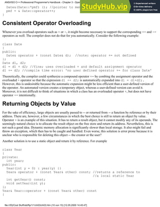 Date&(Date::*pmf) (); //pointer to member function
pmf = & Date::operator++;
}
Consistent Operator Overloading
Whenever you overload operators such as + or -, it might become necessary to support the corresponding += and -=
operators as well. The compiler does not do that for you automatically. Consider the following example:
class Date
{
public:
Date& operator + (const Date& d); //note: operator += not defined
};
Date d1, d2;
d1 = d1 + d2; //fine; uses overloaded + and default assignment operator
d1 += d2; //compile time error: 'no user defined operator += for class Date'
Theoretically, the compiler could synthesize a compound operator += by combing the assignment operator and the
overloaded + operator so that the expression d1 += d2; is automatically expanded into d1 = d1+d2;.
However, this is undesirable because the automatic expansion might be less efficient than a user-defined version of
the operator. An automated version creates a temporary object, whereas a user-defined version can avoid it.
Moreover, it is not difficult to think of situations in which a class has an overloaded operator +, but does not have
operator += intentionally.
Returning Objects by Value
For the sake of efficiency, large objects are usually passed to -- or returned from -- a function by reference or by their
address. There are, however, a few circumstances in which the best choice is still to return an object by value.
Operator + is an example of this situation. It has to return a result object, but it cannot modify any of its operands. The
seemingly natural choice is to allocate the result object on the free store and return its address. Nevertheless, this is
not such a good idea. Dynamic memory allocation is significantly slower than local storage. It also might fail and
throw an exception, which then has to be caught and handled. Even worse, this solution is error prone because it is
unclear who is responsible for deleting this object -- the creator or the user?
Another solution is to use a static object and return it by reference. For example
class Year
{
private:
int year;
public:
Year(int y = 0) : year(y) {}
Year& operator + (const Year& other) const; //returns a reference to
//a local static Year
int getYear() const;
void setYear(int y);
};
Year& Year::operator + (const Year& other) const
{
ANSI/ISO C++ Professional Programmer's Handbook - Chapter 3 - Operator Overloading
file:///D|/Cool Stuff/old/ftp/1/1/ch03/ch03.htm (10 von 15) [12.05.2000 14:45:47]
 