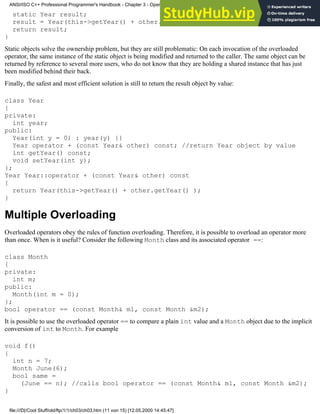 static Year result;
result = Year(this->getYear() + other.getYear() );
return result;
}
Static objects solve the ownership problem, but they are still problematic: On each invocation of the overloaded
operator, the same instance of the static object is being modified and returned to the caller. The same object can be
returned by reference to several more users, who do not know that they are holding a shared instance that has just
been modified behind their back.
Finally, the safest and most efficient solution is still to return the result object by value:
class Year
{
private:
int year;
public:
Year(int y = 0) : year(y) {}
Year operator + (const Year& other) const; //return Year object by value
int getYear() const;
void setYear(int y);
};
Year Year::operator + (const Year& other) const
{
return Year(this->getYear() + other.getYear() );
}
Multiple Overloading
Overloaded operators obey the rules of function overloading. Therefore, it is possible to overload an operator more
than once. When is it useful? Consider the following Month class and its associated operator ==:
class Month
{
private:
int m;
public:
Month(int m = 0);
};
bool operator == (const Month& m1, const Month &m2);
It is possible to use the overloaded operator == to compare a plain int value and a Month object due to the implicit
conversion of int to Month. For example
void f()
{
int n = 7;
Month June(6);
bool same =
(June == n); //calls bool operator == (const Month& m1, const Month &m2);
}
ANSI/ISO C++ Professional Programmer's Handbook - Chapter 3 - Operator Overloading
file:///D|/Cool Stuff/old/ftp/1/1/ch03/ch03.htm (11 von 15) [12.05.2000 14:45:47]
 
