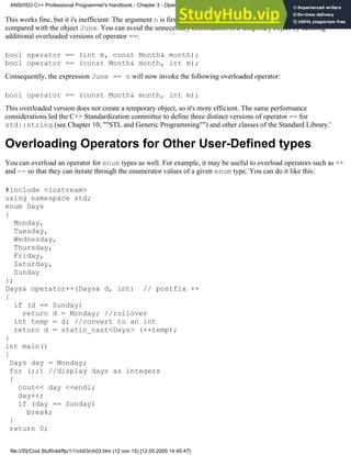 This works fine, but it i's inefficient: The argument n is first converted to a temporary Month object, which is then
compared with the object June. You can avoid the unnecessary construction of a temporary object by defining
additional overloaded versions of operator ==:
bool operator == (int m, const Month& month);
bool operator == (const Month& month, int m);
Consequently, the expression June == n will now invoke the following overloaded operator:
bool operator == (const Month& month, int m);
This overloaded version does not create a temporary object, so it's more efficient. The same performance
considerations led the C++ Standardization committee to define three distinct versions of operator == for
std::string (see Chapter 10, ""STL and Generic Programming"") and other classes of the Standard Library.'
Overloading Operators for Other User-Defined types
You can overload an operator for enum types as well. For example, it may be useful to overload operators such as ++
and -- so that they can iterate through the enumerator values of a given enum type. You can do it like this:
#include <iostream>
using namespace std;
enum Days
{
Monday,
Tuesday,
Wednesday,
Thursday,
Friday,
Saturday,
Sunday
};
Days& operator++(Days& d, int) // postfix ++
{
if (d == Sunday)
return d = Monday; //rollover
int temp = d; //convert to an int
return d = static_cast<Days> (++temp);
}
int main()
{
Days day = Monday;
for (;;) //display days as integers
{
cout<< day <<endl;
day++;
if (day == Sunday)
break;
}
return 0;
ANSI/ISO C++ Professional Programmer's Handbook - Chapter 3 - Operator Overloading
file:///D|/Cool Stuff/old/ftp/1/1/ch03/ch03.htm (12 von 15) [12.05.2000 14:45:47]
 