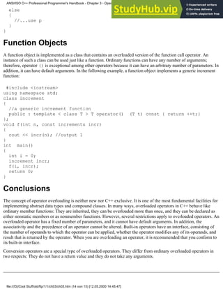 else
{
//...use p
}
}
Function Objects
A function object is implemented as a class that contains an overloaded version of the function call operator. An
instance of such a class can be used just like a function. Ordinary functions can have any number of arguments;
therefore, operator () is exceptional among other operators because it can have an arbitrary number of parameters. In
addition, it can have default arguments. In the following example, a function object implements a generic increment
function:
#include <iostream>
using namespace std;
class increment
{
//a generic increment function
public : template < class T > T operator() (T t) const { return ++t;}
};
void f(int n, const increment& incr)
{
cout << incr(n); //output 1
}
int main()
{
int i = 0;
increment incr;
f(i, incr);
return 0;
}
Conclusions
The concept of operator overloading is neither new nor C++ exclusive. It is one of the most fundamental facilities for
implementing abstract data types and compound classes. In many ways, overloaded operators in C++ behave like
ordinary member functions: They are inherited, they can be overloaded more than once, and they can be declared as
either nonstatic members or as nonmember functions. However, several restrictions apply to overloaded operators. An
overloaded operator has a fixed number of parameters, and it cannot have default arguments. In addition, the
associativity and the precedence of an operator cannot be altered. Built-in operators have an interface, consisting of
the number of operands to which the operator can be applied, whether the operator modifies any of its operands, and
result that is returned by the operator. When you are overloading an operator, it is recommended that you conform to
its built-in interface.
Conversion operators are a special type of overloaded operators. They differ from ordinary overloaded operators in
two respects: They do not have a return value and they do not take any arguments.
ANSI/ISO C++ Professional Programmer's Handbook - Chapter 3 - Operator Overloading
file:///D|/Cool Stuff/old/ftp/1/1/ch03/ch03.htm (14 von 15) [12.05.2000 14:45:47]
 
