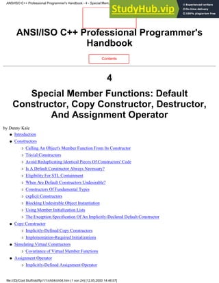 ANSI/ISO C++ Professional Programmer's
Handbook
Contents
4
Special Member Functions: Default
Constructor, Copy Constructor, Destructor,
And Assignment Operator
by Danny Kale
Introduction
●
Constructors
Calling An Object's Member Function From Its Constructor
❍
Trivial Constructors
❍
Avoid Reduplicating Identical Pieces Of Constructors' Code
❍
Is A Default Constructor Always Necessary?
❍
Eligibility For STL Containment
❍
When Are Default Constructors Undesirable?
❍
Constructors Of Fundamental Types
❍
explicit Constructors
❍
Blocking Undesirable Object Instantiation
❍
Using Member Initialization Lists
❍
The Exception Specification Of An Implicitly-Declared Default Constructor
❍
●
Copy Constructor
Implicitly-Defined Copy Constructors
❍
Implementation-Required Initializations
❍
●
Simulating Virtual Constructors
Covariance of Virtual Member Functions
❍
●
Assignment Operator
Implicitly-Defined Assignment Operator
❍
●
ANSI/ISO C++ Professional Programmer's Handbook - 4 - Special Mem...nstructor, Copy Constructor, Destructor, And Assignment Operator
file:///D|/Cool Stuff/old/ftp/1/1/ch04/ch04.htm (1 von 24) [12.05.2000 14:46:07]
 