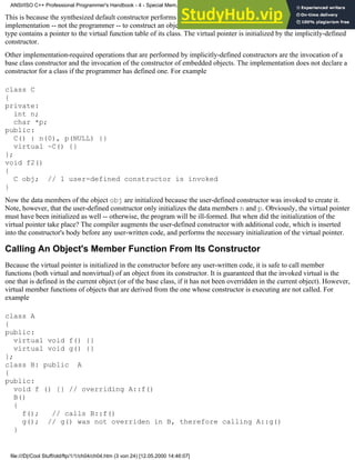 This is because the synthesized default constructor performs only the initialization operations that are required by the
implementation -- not the programmer -- to construct an object. In this case, C is a polymorphic class. An object of this
type contains a pointer to the virtual function table of its class. The virtual pointer is initialized by the implicitly-defined
constructor.
Other implementation-required operations that are performed by implicitly-defined constructors are the invocation of a
base class constructor and the invocation of the constructor of embedded objects. The implementation does not declare a
constructor for a class if the programmer has defined one. For example
class C
{
private:
int n;
char *p;
public:
C() : n(0), p(NULL) {}
virtual ~C() {}
};
void f2()
{
C obj; // 1 user-defined constructor is invoked
}
Now the data members of the object obj are initialized because the user-defined constructor was invoked to create it.
Note, however, that the user-defined constructor only initializes the data members n and p. Obviously, the virtual pointer
must have been initialized as well -- otherwise, the program will be ill-formed. But when did the initialization of the
virtual pointer take place? The compiler augments the user-defined constructor with additional code, which is inserted
into the constructor's body before any user-written code, and performs the necessary initialization of the virtual pointer.
Calling An Object's Member Function From Its Constructor
Because the virtual pointer is initialized in the constructor before any user-written code, it is safe to call member
functions (both virtual and nonvirtual) of an object from its constructor. It is guaranteed that the invoked virtual is the
one that is defined in the current object (or of the base class, if it has not been overridden in the current object). However,
virtual member functions of objects that are derived from the one whose constructor is executing are not called. For
example
class A
{
public:
virtual void f() {}
virtual void g() {}
};
class B: public A
{
public:
void f () {} // overriding A::f()
B()
{
f(); // calls B::f()
g(); // g() was not overriden in B, therefore calling A::g()
}
ANSI/ISO C++ Professional Programmer's Handbook - 4 - Special Mem...nstructor, Copy Constructor, Destructor, And Assignment Operator
file:///D|/Cool Stuff/old/ftp/1/1/ch04/ch04.htm (3 von 24) [12.05.2000 14:46:07]
 