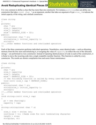 Avoid Reduplicating Identical Pieces Of Constructors' Code
It is very common to define a class that has more than one constructor. For instance, a string class can define one
constructor that takes const char * as an argument, another that takes an argument of type size_t to indicate the
initial capacity of the string, and a default constructor.
class string
{
private:
char * pc;
size_t capacity;
size_t length;
enum { DEFAULT_SIZE = 32};
public:
string(const char * s);
string(size_t initial_capacity );
string();
//...other member functions and overloaded operators
};
Each of the three constructors performs individual operations. Nonetheless, some identical tasks -- such as allocating
memory from the free store and initializing it, or assigning the value of capacity to reflect the size of the allocated
storage -- are performed in every constructor. Instead of repeating identical pieces of code in each of the constructors, it
is better to move the recurring code into a single nonpublic member function. This function is called by every
constructor. The results are shorter compilation time and easier future maintenance:
class string
{
private:
char * pc;
size_t capacity;
size_t length;
enum { DEFAULT_SIZE = 32};
// the following function is called by every user-defined constructor
void init( size_t cap = DEFAULT_SIZE);
public:
string(const char * s);
string(size_t initial_capacity );
string();
//...other member functions and overloaded operators
};
void string::init( size_t cap)
{
pc = new char[cap];
capacity = cap;
}
string::string(const char * s)
{
size_t size = strlen (s);
init(size + 1); //make room for null terminating character
length = size;
strcpy(pc, s);
ANSI/ISO C++ Professional Programmer's Handbook - 4 - Special Mem...nstructor, Copy Constructor, Destructor, And Assignment Operator
file:///D|/Cool Stuff/old/ftp/1/1/ch04/ch04.htm (5 von 24) [12.05.2000 14:46:07]
 