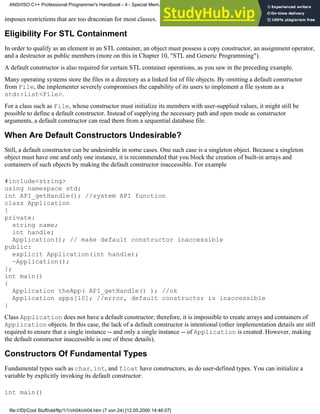 imposes restrictions that are too draconian for most classes.
Eligibility For STL Containment
In order to qualify as an element in an STL container, an object must possess a copy constructor, an assignment operator,
and a destructor as public members (more on this in Chapter 10, "STL and Generic Programming").
A default constructor is also required for certain STL container operations, as you saw in the preceding example.
Many operating systems store the files in a directory as a linked list of file objects. By omitting a default constructor
from File, the implementer severely compromises the capability of its users to implement a file system as a
std::list<File>.
For a class such as File, whose constructor must initialize its members with user-supplied values, it might still be
possible to define a default constructor. Instead of supplying the necessary path and open mode as constructor
arguments, a default constructor can read them from a sequential database file.
When Are Default Constructors Undesirable?
Still, a default constructor can be undesirable in some cases. One such case is a singleton object. Because a singleton
object must have one and only one instance, it is recommended that you block the creation of built-in arrays and
containers of such objects by making the default constructor inaccessible. For example
#include<string>
using namespace std;
int API_getHandle(); //system API function
class Application
{
private:
string name;
int handle;
Application(); // make default constructor inaccessible
public:
explicit Application(int handle);
~Application();
};
int main()
{
Application theApp( API_getHandle() ); //ok
Application apps[10]; //error, default constructor is inaccessible
}
Class Application does not have a default constructor; therefore, it is impossible to create arrays and containers of
Application objects. In this case, the lack of a default constructor is intentional (other implementation details are still
required to ensure that a single instance -- and only a single instance -- of Application is created. However, making
the default constructor inaccessible is one of these details).
Constructors Of Fundamental Types
Fundamental types such as char, int, and float have constructors, as do user-defined types. You can initialize a
variable by explicitly invoking its default constructor:
int main()
ANSI/ISO C++ Professional Programmer's Handbook - 4 - Special Mem...nstructor, Copy Constructor, Destructor, And Assignment Operator
file:///D|/Cool Stuff/old/ftp/1/1/ch04/ch04.htm (7 von 24) [12.05.2000 14:46:07]
 