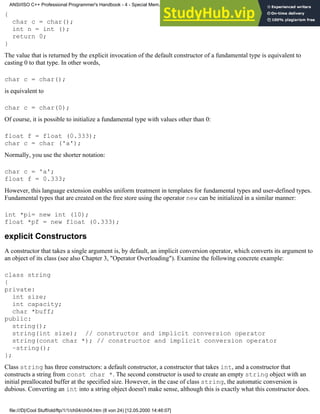 {
char c = char();
int n = int ();
return 0;
}
The value that is returned by the explicit invocation of the default constructor of a fundamental type is equivalent to
casting 0 to that type. In other words,
char c = char();
is equivalent to
char c = char(0);
Of course, it is possible to initialize a fundamental type with values other than 0:
float f = float (0.333);
char c = char ('a');
Normally, you use the shorter notation:
char c = 'a';
float f = 0.333;
However, this language extension enables uniform treatment in templates for fundamental types and user-defined types.
Fundamental types that are created on the free store using the operator new can be initialized in a similar manner:
int *pi= new int (10);
float *pf = new float (0.333);
explicit Constructors
A constructor that takes a single argument is, by default, an implicit conversion operator, which converts its argument to
an object of its class (see also Chapter 3, "Operator Overloading"). Examine the following concrete example:
class string
{
private:
int size;
int capacity;
char *buff;
public:
string();
string(int size); // constructor and implicit conversion operator
string(const char *); // constructor and implicit conversion operator
~string();
};
Class string has three constructors: a default constructor, a constructor that takes int, and a constructor that
constructs a string from const char *. The second constructor is used to create an empty string object with an
initial preallocated buffer at the specified size. However, in the case of class string, the automatic conversion is
dubious. Converting an int into a string object doesn't make sense, although this is exactly what this constructor does.
ANSI/ISO C++ Professional Programmer's Handbook - 4 - Special Mem...nstructor, Copy Constructor, Destructor, And Assignment Operator
file:///D|/Cool Stuff/old/ftp/1/1/ch04/ch04.htm (8 von 24) [12.05.2000 14:46:07]
 