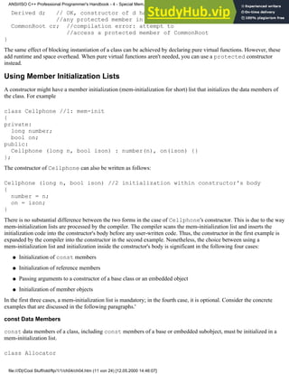 Derived d; // OK, constructor of d has access to
//any protected member in its base class
CommonRoot cr; //compilation error: attempt to
//access a protected member of CommonRoot
}
The same effect of blocking instantiation of a class can be achieved by declaring pure virtual functions. However, these
add runtime and space overhead. When pure virtual functions aren't needed, you can use a protected constructor
instead.
Using Member Initialization Lists
A constructor might have a member initialization (mem-initialization for short) list that initializes the data members of
the class. For example
class Cellphone //1: mem-init
{
private:
long number;
bool on;
public:
Cellphone (long n, bool ison) : number(n), on(ison) {}
};
The constructor of Cellphone can also be written as follows:
Cellphone (long n, bool ison) //2 initialization within constructor's body
{
number = n;
on = ison;
}
There is no substantial difference between the two forms in the case of Cellphone's constructor. This is due to the way
mem-initialization lists are processed by the compiler. The compiler scans the mem-initialization list and inserts the
initialization code into the constructor's body before any user-written code. Thus, the constructor in the first example is
expanded by the compiler into the constructor in the second example. Nonetheless, the choice between using a
mem-initialization list and initialization inside the constructor's body is significant in the following four cases:
Initialization of const members
●
Initialization of reference members
●
Passing arguments to a constructor of a base class or an embedded object
●
Initialization of member objects
●
In the first three cases, a mem-initialization list is mandatory; in the fourth case, it is optional. Consider the concrete
examples that are discussed in the following paragraphs.'
const Data Members
const data members of a class, including const members of a base or embedded subobject, must be initialized in a
mem-initialization list.
class Allocator
ANSI/ISO C++ Professional Programmer's Handbook - 4 - Special Mem...nstructor, Copy Constructor, Destructor, And Assignment Operator
file:///D|/Cool Stuff/old/ftp/1/1/ch04/ch04.htm (11 von 24) [12.05.2000 14:46:07]
 