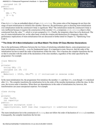 unsigned int IP
public:
Website()
{
URL = "";
IP = 0;
}
};
Class Website has an embedded object of type std::string. The syntax rules of the language do not force the
usage of mem-initialization to initialize this member. However, the performance gain in choosing mem-initialization
over initialization inside the constructor's body is significant. Why? The initialization inside the constructor's body is
very inefficient because it requires the construction of the member URL; a temporary std::string object is then
constructed from the value "", which is in turn assigned to URL. Finally, the temporary object has to be destroyed. The
use of a mem-initialization list, on the other hand, avoids the creation and destruction of a temporary object (the
performance implications of mem-initialization lists are discussed in further detail in Chapter 12, "Optimizing Your
Code").
""The Order Of A Mem-Initialization List Must Match The Order Of Class Member Declarations
Due to the performance difference between the two forms of initializing embedded objects, some programmers use
mem-initialization exclusively -- even for fundamental types. It is important to note, however, that the order of the
initialization list has to match the order of declarations within the class. This is because the compiler transforms the list
so that it coincides with the order of the declaration of the class members, regardless of the order specified by the
programmer. For example
class Website
{
private:
string URL; //1
unsigned int IP; //2
public:
Website() : IP(0), URL("") {} // initialized in reverse order
};
In the mem-initialization list, the programmer first initializes the member IP, and then URL, even though IP is declared
after URL. The compiler transforms the initialization list to the order of the member declarations within the class. In this
case, the reverse order is harmless. When there are dependencies in the order of initialization list, however, this
transformation can cause unexpected surprises. For example
class string
{
private:
char *buff;
int capacity;
public:
explicit string(int size) :
capacity(size), buff (new char [capacity]) {} undefined behavior
};
The mem-initialization list in the constructor of string does not follow the order of declaration of string's members.
Consequently, the compiler transforms the list into
ANSI/ISO C++ Professional Programmer's Handbook - 4 - Special Mem...nstructor, Copy Constructor, Destructor, And Assignment Operator
file:///D|/Cool Stuff/old/ftp/1/1/ch04/ch04.htm (13 von 24) [12.05.2000 14:46:07]
 