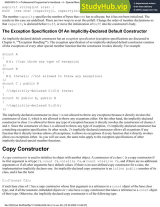explicit string(int size) :
buff (new char [capacity]), capacity(size) {}
The member capacity specifies the number of bytes that new has to allocate; but it has not been initialized. The
results in this case are undefined. There are two ways to avert this pitfall: Change the order of member declarations so
that capacity is declared before buff, or move the initialization of buff into the constructor's body.
The Exception Specification Of An Implicitly-Declared Default Constructor
An implicitly-declared default constructor has an exception specification (exception specifications are discussed in
Chapter 6, ""Exception Handling""). The exception specification of an implicitly-declared default constructor contains
all the exceptions of every other special member function that the constructor invokes directly. For example
struct A
{
A(); //can throw any type of exception
};
struct B
{
B() throw(); //not allowed to throw any exceptions
};
struct C : public B
{
//implicitly-declared C::C() throw;
}
struct D: public A, public B
{
//implicitly-declared D::D();
};
The implicitly-declared constructor in class C is not allowed to throw any exceptions because it directly invokes the
constructor of class B, which is not allowed to throw any exceptions either. On the other hand, the implicitly-declared
constructor in class D is allowed to throw any type of exception because it directly invokes the constructors of classes A
and B. Since the constructor of class A is allowed to throw any type of exception, D's implicitly-declared constructor has
a matching exception specification. In other words, D's implicitly-declared constructor allows all exceptions if any
function that it directly invokes allows all exceptions; it allows no exceptions if every function that it directly invokes
allows no exceptions either. As you will see soon, the same rules apply to the exception specifications of other
implicitly-declared special member functions.
Copy Constructor
A copy constructor is used to initialize its object with another object. A constructor of a class C is a copy constructor if
its first argument is of type C&, const C&, volatile C&, or const volatile C&, and if there are no additional
arguments or if all other arguments have default values. If there is no user-defined copy constructor for a class, the
implementation implicitly declares one. An implicitly-declared copy constructor is an inline public member of its
class, and it has the form
C::C(const C&);
if each base class of C has a copy constructor whose first argument is a reference to a const object of the base class
type, and if all the nonstatic embedded objects in C also have a copy constructor that takes a reference to a const object
of their type. Otherwise, the implicitly-declared copy constructor is of the following type:
ANSI/ISO C++ Professional Programmer's Handbook - 4 - Special Mem...nstructor, Copy Constructor, Destructor, And Assignment Operator
file:///D|/Cool Stuff/old/ftp/1/1/ch04/ch04.htm (14 von 24) [12.05.2000 14:46:07]
 
