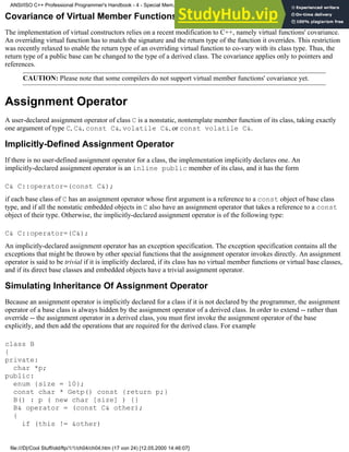 Covariance of Virtual Member Functions
The implementation of virtual constructors relies on a recent modification to C++, namely virtual functions' covariance.
An overriding virtual function has to match the signature and the return type of the function it overrides. This restriction
was recently relaxed to enable the return type of an overriding virtual function to co-vary with its class type. Thus, the
return type of a public base can be changed to the type of a derived class. The covariance applies only to pointers and
references.
CAUTION: Please note that some compilers do not support virtual member functions' covariance yet.
Assignment Operator
A user-declared assignment operator of class C is a nonstatic, nontemplate member function of its class, taking exactly
one argument of type C, C&, const C&, volatile C&, or const volatile C&.
Implicitly-Defined Assignment Operator
If there is no user-defined assignment operator for a class, the implementation implicitly declares one. An
implicitly-declared assignment operator is an inline public member of its class, and it has the form
C& C::operator=(const C&);
if each base class of C has an assignment operator whose first argument is a reference to a const object of base class
type, and if all the nonstatic embedded objects in C also have an assignment operator that takes a reference to a const
object of their type. Otherwise, the implicitly-declared assignment operator is of the following type:
C& C::operator=(C&);
An implicitly-declared assignment operator has an exception specification. The exception specification contains all the
exceptions that might be thrown by other special functions that the assignment operator invokes directly. An assignment
operator is said to be trivial if it is implicitly declared, if its class has no virtual member functions or virtual base classes,
and if its direct base classes and embedded objects have a trivial assignment operator.
Simulating Inheritance Of Assignment Operator
Because an assignment operator is implicitly declared for a class if it is not declared by the programmer, the assignment
operator of a base class is always hidden by the assignment operator of a derived class. In order to extend -- rather than
override -- the assignment operator in a derived class, you must first invoke the assignment operator of the base
explicitly, and then add the operations that are required for the derived class. For example
class B
{
private:
char *p;
public:
enum {size = 10};
const char * Getp() const {return p;}
B() : p ( new char [size] ) {}
B& operator = (const C& other);
{
if (this != &other)
ANSI/ISO C++ Professional Programmer's Handbook - 4 - Special Mem...nstructor, Copy Constructor, Destructor, And Assignment Operator
file:///D|/Cool Stuff/old/ftp/1/1/ch04/ch04.htm (17 von 24) [12.05.2000 14:46:07]
 