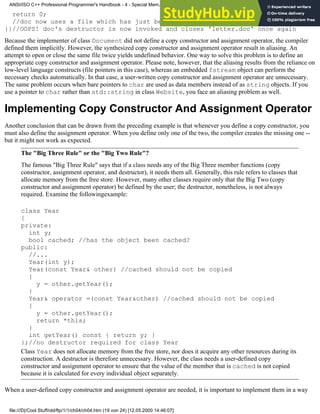 return 0;
//doc now uses a file which has just been closed. disastrous
}}//OOPS! doc's destructor is now invoked and closes 'letter.doc' once again
Because the implementer of class Document did not define a copy constructor and assignment operator, the compiler
defined them implicitly. However, the synthesized copy constructor and assignment operator result in aliasing. An
attempt to open or close the same file twice yields undefined behavior. One way to solve this problem is to define an
appropriate copy constructor and assignment operator. Please note, however, that the aliasing results from the reliance on
low-level language constructs (file pointers in this case), whereas an embedded fstream object can perform the
necessary checks automatically. In that case, a user-written copy constructor and assignment operator are unnecessary.
The same problem occurs when bare pointers to char are used as data members instead of as string objects. If you
use a pointer to char rather than std::string in class Website, you face an aliasing problem as well.
Implementing Copy Constructor And Assignment Operator
Another conclusion that can be drawn from the preceding example is that whenever you define a copy constructor, you
must also define the assignment operator. When you define only one of the two, the compiler creates the missing one --
but it might not work as expected.
The "Big Three Rule" or the "Big Two Rule"?
The famous "Big Three Rule" says that if a class needs any of the Big Three member functions (copy
constructor, assignment operator, and destructor), it needs them all. Generally, this rule refers to classes that
allocate memory from the free store. However, many other classes require only that the Big Two (copy
constructor and assignment operator) be defined by the user; the destructor, nonetheless, is not always
required. Examine the followingexample:
class Year
{
private:
int y;
bool cached; //has the object been cached?
public:
//...
Year(int y);
Year(const Year& other) //cached should not be copied
{
y = other.getYear();
}
Year& operator =(const Year&other) //cached should not be copied
{
y = other.getYear();
return *this;
}
int getYear() const { return y; }
};//no destructor required for class Year
Class Year does not allocate memory from the free store, nor does it acquire any other resources during its
construction. A destructor is therefore unnecessary. However, the class needs a user-defined copy
constructor and assignment operator to ensure that the value of the member that is cached is not copied
because it is calculated for every individual object separately.
When a user-defined copy constructor and assignment operator are needed, it is important to implement them in a way
ANSI/ISO C++ Professional Programmer's Handbook - 4 - Special Mem...nstructor, Copy Constructor, Destructor, And Assignment Operator
file:///D|/Cool Stuff/old/ftp/1/1/ch04/ch04.htm (19 von 24) [12.05.2000 14:46:07]
 