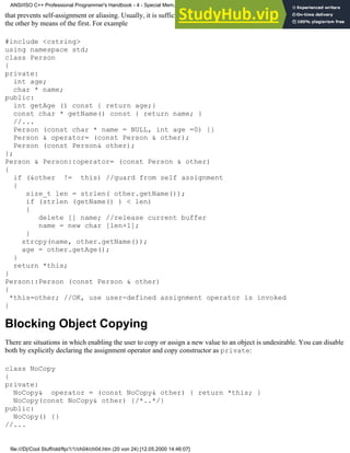 that prevents self-assignment or aliasing. Usually, it is sufficient to fully implement only one of the two, and then define
the other by means of the first. For example
#include <cstring>
using namespace std;
class Person
{
private:
int age;
char * name;
public:
int getAge () const { return age;}
const char * getName() const { return name; }
//...
Person (const char * name = NULL, int age =0) {}
Person & operator= (const Person & other);
Person (const Person& other);
};
Person & Person::operator= (const Person & other)
{
if (&other != this) //guard from self assignment
{
size_t len = strlen( other.getName());
if (strlen (getName() ) < len)
{
delete [] name; //release current buffer
name = new char [len+1];
}
strcpy(name, other.getName());
age = other.getAge();
}
return *this;
}
Person::Person (const Person & other)
{
*this=other; //OK, use user-defined assignment operator is invoked
}
Blocking Object Copying
There are situations in which enabling the user to copy or assign a new value to an object is undesirable. You can disable
both by explicitly declaring the assignment operator and copy constructor as private:
class NoCopy
{
private:
NoCopy& operator = (const NoCopy& other) { return *this; }
NoCopy(const NoCopy& other) {/*..*/}
public:
NoCopy() {}
//...
ANSI/ISO C++ Professional Programmer's Handbook - 4 - Special Mem...nstructor, Copy Constructor, Destructor, And Assignment Operator
file:///D|/Cool Stuff/old/ftp/1/1/ch04/ch04.htm (20 von 24) [12.05.2000 14:46:07]
 