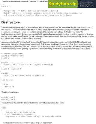 };
void f()
{
NoCopy nc; // fine, default constructor called
NoCopy nc2(nc); //error; attempt to call a private copy constructor
nc2 = nc; //also a compile time error; operator= is private
}
Destructors
A destructor destroys an object of its class type. It takes no arguments and has no return type (not even void). const
and volatile qualities are not applied on an object under destruction; therefore, destructors can be invoked for
const, volatile, or const volatile objects. If there is no user-defined destructor for a class, the
implementation implicitly declares one. An implicitly-declared destructor is an inline public member of its class
and has an exception specification. The exception specification contains all the exceptions that might be thrown by other
special functions that the destructor invokes directly.
A destructor is trivial if it is implicitly declared and if its entire direct base classes and embedded objects have trivial
destructors. Otherwise, the destructor is nontrivial. A destructor invokes the destructors of the direct base classes and
member objects of its class. The invocation occurs in the reverse order of their construction. All destructors are called
with their qualified name, ignoring any possible virtual overriding destructors in more derived classes. For example
#include <iostream>
using namespace std;
class A
{
public:
virtual ~A() { cout<<"destroying A"<<endl;}
};
class B: public A
{
public:
~B() { cout<<"destroying B"<<endl;}
};
int main()
{
B b;
return 0;
};
This program displays
destroying B
destroying A
This is because the compiler transforms the user-defined destructor of class B into
~B()
{
//user-written code below
cout<<"destroying B"<<endl;
//pseudo C++ code inserted by the compiler below
ANSI/ISO C++ Professional Programmer's Handbook - 4 - Special Mem...nstructor, Copy Constructor, Destructor, And Assignment Operator
file:///D|/Cool Stuff/old/ftp/1/1/ch04/ch04.htm (21 von 24) [12.05.2000 14:46:07]
 