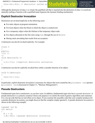 this->A::~A(); // destructor called using its qualified name
}
Although the destructor of class A is virtual, the qualified call that is inserted into the destructor of class B is resolved
statically (calling a function with a qualified name bypasses the dynamic binding mechanism).
Explicit Destructor Invocation
Destructors are invoked implicitly in the following cases:
For static objects at program termination
●
For local objects when the block in which the object is created exits
●
For a temporary object when the lifetime of the temporary object ends
●
For objects allocated on the free store using new, through the use of delete
●
During stack unwinding that results from an exception
●
A destructor can also be invoked explicitly. For example:
class C
{
public:
~C() {}
};
void destroy(C& c)
{
c.C::~C(); //explicit destructor activation
}
A destructor can also be explicitly invoked from within a member function of its object:
void C::destroy()
{
this->C::~C();
}
In particular, explicit destructor invocation is necessary for objects that were created by the placement new operator
(placement new is discussed in Chapter 11, "Memory Management").
Pseudo Destructors
Fundamental types have constructors, as you have seen. In addition, fundamental types also have a pseudo destructor. A
pseudo destructor is a syntactic construct whose sole purpose is to satisfy the need of generic algorithms and containers.
It is a no-op code that has no real effect on its object. If you examine the assembly code that your compiler produces for
a pseudo destructor invocation, you might discover that the compiler simply ignored it. A pseudo destructor invocation is
shown in the following example:
typedef int N;
int main()
{
N i = 0;
i.N::~N(); //pseudo destructor invocation
ANSI/ISO C++ Professional Programmer's Handbook - 4 - Special Mem...nstructor, Copy Constructor, Destructor, And Assignment Operator
file:///D|/Cool Stuff/old/ftp/1/1/ch04/ch04.htm (22 von 24) [12.05.2000 14:46:07]
 
