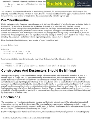 i = 1; //i was not affected by the invocation of the pseudo destructor
return 0;
}
The variable i is defined and initialized. In the following statement, the pseudo destructor of the non-class type N is
explicitly invoked but it has no effect on its object. Like the constructors of fundamental types, pseudo destructors enable
the user to write code without having to know if a destructor actually exists for a given type.
Pure Virtual Destructors
Unlike ordinary member functions, a virtual destructor is not overridden when it is redefined in a derived class. Rather, it
is extended. The lower-most destructor first invokes the destructor of its base class; only then is it executed.
Consequently, when you try to declare a pure virtual destructor, you might encounter compilation errors, or worse -- a
runtime crash. In this respect, pure virtual destructors are exceptional among pure virtual functions -- they have to be
defined. You can refrain from declaring a destructor with the pure specifier, making it only virtual. However, this is an
unnecessary design compromise. You can enjoy both worlds by forcing an interface whose members are all pure virtual,
including the destructor -- and all this without experiencing runtime crashes. How is it done?
First, the abstract class contains only a declaration of a pure virtual destructor:
class Interface
{
public:
virtual void Open() = 0;
virtual ~Interface() = 0;
};
Somewhere outside the class declaration, the pure virtual destructor has to be defined as follows:
Interface::~Interface()
{} //definition of a pure virtual destructor; should always be empty
Constructors And Destructors Should Be Minimal
When you are designing a class, remember that it might serve as a base for other subclasses. It can also be used as a
member object in a larger class. As opposed to ordinary member functions, which can be overridden or simply not
called, the base class constructor and destructor are automatically invoked. It is not a good idea to force users of a
derived and embedded object to pay for what they do not need, but are forced to accept. In other words, constructors and
destructors should contain nothing but the minimal functionality needed to construct an object and destroy it. A concrete
example can demonstrate that: A string class that supports serialization should not open/create a file in its constructor.
Such operations need to be left to a dedicated member function. When a new derived class -- such as ShortString,
which holds a fixed length string -- is created, its constructor is not forced to perform superfluous file I/O that is imposed
by the constructor of its base class.
Conclusions
The constructor, copy constructor, assignment operator, and destructor automate most of the tedium that is associated
with creating, copying, and destroying objects. The symmetry between a constructor and a destructor in C++ is rare
among object-oriented programming languages, and it serves as the basis for advanced design idioms (as you will see in
the next chapter, "Object Oriented Programming and Design").
Each C++ object possesses the four member functions, which can be declared by the programmer or declared implicitly
ANSI/ISO C++ Professional Programmer's Handbook - 4 - Special Mem...nstructor, Copy Constructor, Destructor, And Assignment Operator
file:///D|/Cool Stuff/old/ftp/1/1/ch04/ch04.htm (23 von 24) [12.05.2000 14:46:07]
 