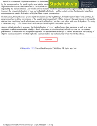 by the implementation. An implicitly-declared special member function can be trivial, which means that the
implementation does not have to define it. The synthesized special member functions perform only operations that are
required by the implementation. User-written special member functions are automatically augmented by the compiler --
to ensure the proper initialization of base and embedded subobjects -- and the virtual pointer. Fundamental types have
constructors and pseudo destructors, which facilitate generic programming.
In many cases, the synthesized special member functions do the "right thing". When the default behavior is unfitted, the
programmer has to define one or more of the special functions explicitly. Often, however, the need for user-written code
derives from combining low-level data structures with a high-level interface, and might indicate a design flaw. Declaring
a constructor explicit ensures that it will not serve as an implicit conversion operator.
A mem-initialization list is necessary for the initialization of const and reference data members, as well as to pass
arguments to a base or embedded subobject. In all other cases, a mem-initialization list is optional but can enhance
performance. Constructors and assignment operators can be used in several ways to control instantiation and copying of
objects. Destructors can be invoked explicitly. Destructors that are declared pure virtual have to be defined.
Contents
© Copyright 1999, Macmillan Computer Publishing. All rights reserved.
ANSI/ISO C++ Professional Programmer's Handbook - 4 - Special Mem...nstructor, Copy Constructor, Destructor, And Assignment Operator
file:///D|/Cool Stuff/old/ftp/1/1/ch04/ch04.htm (24 von 24) [12.05.2000 14:46:07]
 