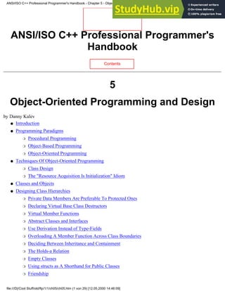 ANSI/ISO C++ Professional Programmer's
Handbook
Contents
5
Object-Oriented Programming and Design
by Danny Kalev
Introduction
●
Programming Paradigms
Procedural Programming
❍
Object-Based Programming
❍
Object-Oriented Programming
❍
●
Techniques Of Object-Oriented Programming
Class Design
❍
The "Resource Acquisition Is Initialization" Idiom
❍
●
Classes and Objects
●
Designing Class Hierarchies
Private Data Members Are Preferable To Protected Ones
❍
Declaring Virtual Base Class Destructors
❍
Virtual Member Functions
❍
Abstract Classes and Interfaces
❍
Use Derivation Instead of Type-Fields
❍
Overloading A Member Function Across Class Boundaries
❍
Deciding Between Inheritance and Containment
❍
The Holds-a Relation
❍
Empty Classes
❍
Using structs as A Shorthand for Public Classes
❍
Friendship
❍
●
ANSI/ISO C++ Professional Programmer's Handbook - Chapter 5 - Object-Oriented Programming and Design
file:///D|/Cool Stuff/old/ftp/1/1/ch05/ch05.htm (1 von 29) [12.05.2000 14:46:09]
 