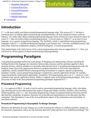 Nonpublic Inheritance
❍
Common Root Class
❍
Forward Declarations
❍
Local Classes
❍
Multiple Inheritance
❍
Conclusions
●
Introduction
C++ is the most widely used object-oriented programming language today. The success of C++ has been a
prominent factor in making object-oriented design and programming a de facto standard in today's software
industry. Yet, unlike other object-oriented programming languages (some of them have been around for nearly 30
years), C++ does not enforce object-oriented programming -- it can be used as a "better C", as an object-based
language, or as a generic programming language. This flexibility, which is unparalleled among programming
languages, makes C++ a suitable programming language in any domain area -- real time, embedded systems, data
processing, numerical computation, graphics, artificial intelligence, or system programming.
This chapter begins with a brief survey of the various programming styles that are supported by C++. Next, you
will focus on various aspects of object-oriented design and programming.
Programming Paradigms
A programming paradigm defines the methodology of designing and implementing software, including the
building blocks of the language, the interaction between data structures and the operations applied to them,
program structure, and how problems are generally analyzed and solved. A programming language provides the
linguistic means (keywords, preprocessor directives, program structure) as well as the extra-linguistic
capabilities, namely standard libraries and programming environment, to support a specific programming
paradigm. Usually, a given programming language is targeted for a specific application domain, for example,
string manipulation, mathematical applications, simulations, Web programming and so on. C++, however, is not
confined to any specific application domain. Rather, it supports many useful programming paradigms. Now, for a
discussion of some of the most prominent programming paradigms supported in C++.
Procedural Programming
C++ is a superset of ISO C. As such, it can be used as a procedural programming language, albeit with tighter
type checking and several enhancements that improve design and coding: reference variables, inline functions,
default arguments, and bool type. Procedural programming is based on separation between functions and the
data that they manipulate. In general, functions rely on the physical representation of the data types that they
manipulate. This dependency is one of the most problematic aspects in the maintenance and extensibility of
procedural software.
Procedural Programming Is Susceptible To Design Changes
Whenever the definition of a type changes (as a result of porting the software to a different platform, changes in
the customer's requirement, and so on), the functions that refer to that type have to be modified accordingly. The
ANSI/ISO C++ Professional Programmer's Handbook - Chapter 5 - Object-Oriented Programming and Design
file:///D|/Cool Stuff/old/ftp/1/1/ch05/ch05.htm (2 von 29) [12.05.2000 14:46:09]
 