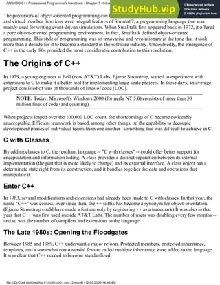 The precursors of object-oriented programming can be traced back to the late 1960's: Classes, inheritance
and virtual member functions were integral features of Simula67, a programming language that was
mainly used for writing event-driven simulations. When Smalltalk first appeared back in 1972, it offered
a pure object-oriented programming environment. In fact, Smalltalk defined object-oriented
programming. This style of programming was so innovative and revolutionary at the time that it took
more than a decade for it to become a standard in the software industry. Undoubtedly, the emergence of
C++ in the early '80s provided the most considerable contribution to this revolution.
The Origins of C++
In 1979, a young engineer at Bell (now AT&T) Labs, Bjarne Stroustrup, started to experiment with
extensions to C to make it a better tool for implementing large-scale projects. In those days, an average
project consisted of tens of thousands of lines of code (LOC).
NOTE: Today, Microsoft's Windows 2000 (formerly NT 5.0) consists of more than 30
million lines of code (and counting).
When projects leaped over the 100,000 LOC count, the shortcomings of C became noticeably
unacceptable. Efficient teamwork is based, among other things, on the capability to decouple
development phases of individual teams from one another--something that was difficult to achieve in C.
C with Classes
By adding classes to C, the resultant language -- "C with classes" -- could offer better support for
encapsulation and information hiding. A class provides a distinct separation between its internal
implementation (the part that is more likely to change) and its external interface. A class object has a
determinate state right from its construction, and it bundles together the data and operations that
manipulate it.
Enter C++
In 1983, several modifications and extensions had already been made to C with classes. In that year, the
name "C++" was coined. Ever since then, the ++ suffix has become a synonym for object-orientation.
(Bjarne Stroustrup could have made a fortune only by registering ++ as a trademark) It was also in that
year that C++ was first used outside AT&T Labs. The number of users was doubling every few months --
and so was the number of compilers and extensions to the language.
The Late 1980s: Opening the Floodgates
Between 1985 and 1989, C++ underwent a major reform. Protected members, protected inheritance,
templates, and a somewhat controversial feature called multiple inheritance were added to the language.
It was clear that C++ needed to become standardized.
ANSI/ISO C++ Professional Programmer's Handbook - Chapter 1 - Introduction
file:///D|/Cool Stuff/old/ftp/1/1/ch01/ch01.htm (2 von 8) [12.05.2000 14:45:43]
 