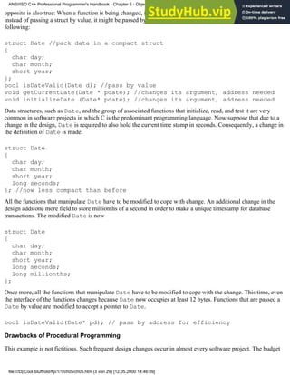 opposite is also true: When a function is being changed, its arguments might be affected as well; for instance,
instead of passing a struct by value, it might be passed by address to optimize performance. Consider the
following:
struct Date //pack data in a compact struct
{
char day;
char month;
short year;
};
bool isDateValid(Date d); //pass by value
void getCurrentDate(Date * pdate); //changes its argument, address needed
void initializeDate (Date* pdate); //changes its argument, address needed
Data structures, such as Date, and the group of associated functions that initialize, read, and test it are very
common in software projects in which C is the predominant programming language. Now suppose that due to a
change in the design, Date is required to also hold the current time stamp in seconds. Consequently, a change in
the definition of Date is made:
struct Date
{
char day;
char month;
short year;
long seconds;
}; //now less compact than before
All the functions that manipulate Date have to be modified to cope with change. An additional change in the
design adds one more field to store millionths of a second in order to make a unique timestamp for database
transactions. The modified Date is now
struct Date
{
char day;
char month;
short year;
long seconds;
long millionths;
};
Once more, all the functions that manipulate Date have to be modified to cope with the change. This time, even
the interface of the functions changes because Date now occupies at least 12 bytes. Functions that are passed a
Date by value are modified to accept a pointer to Date.
bool isDateValid(Date* pd); // pass by address for efficiency
Drawbacks of Procedural Programming
This example is not fictitious. Such frequent design changes occur in almost every software project. The budget
ANSI/ISO C++ Professional Programmer's Handbook - Chapter 5 - Object-Oriented Programming and Design
file:///D|/Cool Stuff/old/ftp/1/1/ch05/ch05.htm (3 von 29) [12.05.2000 14:46:09]
 