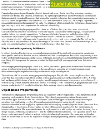 and time overhead that are produced as a result can be overwhelming; indeed, they sometimes lead to the
project's discontinuation. The attempt to avoid -- or at least to minimize -- these overheads has led to the
emergence of new programming paradigms.
Procedural programming enables only a limited form of code reuse, that is, by calling a function or using a
common user-defined data structure. Nonetheless, the tight coupling between a data structure and the functions
that manipulate it considerably narrows their reusability potential. A function that computes the square root of a
double cannot be applied to a user-defined struct that represents a complex, for example. In general,
procedural programming languages rely on static type checking, which ensures better performance than dynamic
type checking -- but it also compromises the software's extensibility.
Procedural programming languages provide a closed set of built-in data types that cannot be extended.
User-defined types are either unsupported or they are "second class citizens" in the language. The user cannot
redefine built-in operators to support them. Furthermore, the lack of abstraction and information hiding
mechanisms force users to expose the implementation details. Consider the standard C functions atof(),
atoi(), and atol(), which convert a C-string to double, int, and long, respectively. Not only do they
force the user to pay attention to the physical data type of the return value (on most machines these days, an int
and a long are identical anyway), they also prohibit the use of other data types.
Why Procedural Programming Still Matters
In spite of its noticeable drawbacks, procedural programming is still the preferred programming paradigm in
some specific application domains, such as embedded and time critical systems. Procedural programming is also
widely used in machine generated code because code reuse, extensibility, and maintenance are immaterial in this
case. Many SQL interpreters, for example, translate the high-level SQL statements into C code that is then
compiled.
Procedural programming languages -- such as C, Pascal, or Fortran -- produce the most efficient machine code
among high-level programming languages. In fact, development teams that are reluctant to adopt object
orientation often point to performance degradation as the major deterring factor.
The evolution of C++ is unique among programming languages. The job of its creators might have been a lot
easier had they chosen to design it from scratch, without guaranteeing backward compatibility with C. Yet this
backward compatibility is one of the its strengths: It enables organizations and programmers to benefit from C++
without having to trash hundreds of millions of lines of working C code. Furthermore, C programmers can easily
become productive in C++ even before they have fully mastered object-oriented programming.
Object-Based Programming
The limitations of procedural programming have led researchers and developers alike to find better methods of
separating implementation details from interfaces. Object-based programming enables them to create
user-defined types that behave like first class citizens. User-defined types can bundle data and meaningful
operations in a single entity -- a class. Classes also support information hiding, thereby separating
implementation details such as physical representation and underlying bookkeeping from the set of services that a
class provides, or its interface. Users of a class are allowed to access its interface, but they cannot access its
implementation details. The separation between the implementation -- which might vary rather frequently due to
design changes, portability, and efficiency -- and the stable interface is substantial. This separation ensures that
changes in the design are localized to a single entity -- the class implementation; the class users, on the other
hand, are not affected. To assess the importance of object-based programming, examine a simple minded Date
class:
ANSI/ISO C++ Professional Programmer's Handbook - Chapter 5 - Object-Oriented Programming and Design
file:///D|/Cool Stuff/old/ftp/1/1/ch05/ch05.htm (4 von 29) [12.05.2000 14:46:09]
 