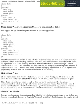 class Date
{
private:
char day;
char month;
short year;
public:
bool isValid();
Date getCurrent();
void initialize();
};
Object-Based Programming Localizes Changes In Implementation Details
Now suppose that you have to change the definition of Date to support time:
class Date
{
private:
char day;
char month;
short year;
long secs;
public:
bool isValid();
Date getCurrent();
void initialize ();
};
The addition of a new data member does not affect the interface of Date. The users of Date don't even know
that a new field has been added; they continue to receive the same services from the class as before. Of course,
the implementer of Date has to modify the code of the member functions to reflect the change. Therefore,
Date::initialize() has to initialize one more field. Still, the change is localized only to the definition of
Date::initialize() because users cannot access the underlying representation of Date. In procedural
programming, however, users can access the data members of Date directly.
Abstract Data Types
Classes such as Date are sometimes called concrete types, or abstract data types (not to be confused with
abstract classes; see the sidebar titled "Abstract Data Types Versus Abstract Classes" later in this chapter).
These classes can meet a vast variety of needs in clean and easy-to-maintain capsules that separate
implementation from interface. C++ provides the necessary mechanisms for data abstraction in the form of
classes, which bundle data with a full set of associated operations. Information hiding is achieved by means of
the private access specifier, which restricts the access to data members to class members exclusively.
Operator Overloading
In object-based languages, the user can extend the definition of a built-in operator to support a user-defined type
(operator overloading is discussed in Chapter 3, "Operator Overloading"). This feature provides a higher level of
ANSI/ISO C++ Professional Programmer's Handbook - Chapter 5 - Object-Oriented Programming and Design
file:///D|/Cool Stuff/old/ftp/1/1/ch05/ch05.htm (5 von 29) [12.05.2000 14:46:09]
 
