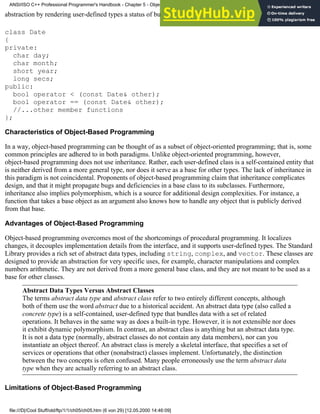 abstraction by rendering user-defined types a status of built-in types. For example
class Date
{
private:
char day;
char month;
short year;
long secs;
public:
bool operator < (const Date& other);
bool operator == (const Date& other);
//...other member functions
};
Characteristics of Object-Based Programming
In a way, object-based programming can be thought of as a subset of object-oriented programming; that is, some
common principles are adhered to in both paradigms. Unlike object-oriented programming, however,
object-based programming does not use inheritance. Rather, each user-defined class is a self-contained entity that
is neither derived from a more general type, nor does it serve as a base for other types. The lack of inheritance in
this paradigm is not coincidental. Proponents of object-based programming claim that inheritance complicates
design, and that it might propagate bugs and deficiencies in a base class to its subclasses. Furthermore,
inheritance also implies polymorphism, which is a source for additional design complexities. For instance, a
function that takes a base object as an argument also knows how to handle any object that is publicly derived
from that base.
Advantages of Object-Based Programming
Object-based programming overcomes most of the shortcomings of procedural programming. It localizes
changes, it decouples implementation details from the interface, and it supports user-defined types. The Standard
Library provides a rich set of abstract data types, including string, complex, and vector. These classes are
designed to provide an abstraction for very specific uses, for example, character manipulations and complex
numbers arithmetic. They are not derived from a more general base class, and they are not meant to be used as a
base for other classes.
Abstract Data Types Versus Abstract Classes
The terms abstract data type and abstract class refer to two entirely different concepts, although
both of them use the word abstract due to a historical accident. An abstract data type (also called a
concrete type) is a self-contained, user-defined type that bundles data with a set of related
operations. It behaves in the same way as does a built-in type. However, it is not extensible nor does
it exhibit dynamic polymorphism. In contrast, an abstract class is anything but an abstract data type.
It is not a data type (normally, abstract classes do not contain any data members), nor can you
instantiate an object thereof. An abstract class is merely a skeletal interface, that specifies a set of
services or operations that other (nonabstract) classes implement. Unfortunately, the distinction
between the two concepts is often confused. Many people erroneously use the term abstract data
type when they are actually referring to an abstract class.
Limitations of Object-Based Programming
ANSI/ISO C++ Professional Programmer's Handbook - Chapter 5 - Object-Oriented Programming and Design
file:///D|/Cool Stuff/old/ftp/1/1/ch05/ch05.htm (6 von 29) [12.05.2000 14:46:09]
 