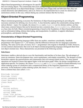 Object-based programming is advantageous for specific uses. However, it cannot capture real-world relationships
that exist among objects. The commonality that exists among a floppy disk and a hard disk, for instance, cannot
be expressed directly in an object-based design. A hard disk and a floppy disk can both store files; they can
contain directories and subdirectories, and so on. However, the implementer has to create two distinct and
autonomous entities in this case, without sharing any common features that the two have.
Object-Oriented Programming
Object-oriented programming overcomes the limitations of object-based programming by providing the
necessary constructs for defining class hierarchies. A class hierarchy captures the commonality among similar --
and yet distinct -- types. For example, the classes Mouse and a Joystick are two distinct entities, yet they
share many common features that can be factored out into a common class, PointingDevice, which serves
as a base class for both. Object-oriented programming is based on the foundations of object-based programming
such as information hiding, abstract data typing, and encapsulation. In addition, it supports inheritance,
polymorphism, and dynamic binding.
Characteristics of Object-Oriented Programming
Object-oriented programming languages differ from one another, sometimes considerably. Smalltalk
programmers who migrate to C++, for instance, find the differences between the two languages somewhat
daunting. The same can be said, of course, for C++ programmers who migrate to Smalltalk or Eiffel. However,
several common characteristics that exist in all object-oriented programming languages distinguish them from
non-object-oriented ones. These characteristics are presented in the following sections.
Inheritance
Inheritance enables a derived class to reuse the functionality and interface of its base class. The advantages of
reuse are enormous: faster development time, easier maintenance, and simpler extensibility. The designer of class
hierarchies captures the generalizations and commonality that exist among related classes. The more general
operations are located in classes that appear higher in the derivation graph. Often, the design considerations are
application-specific. For instance, the classes Thesaurus and Dictionary might be treated differently in an
online ordering system of a bookstore and a computerized library of the linguistics department in some
university. In the bookstore's online ordering system, the classes Thesaurus and Dictionary can inherit
from a common base class called Item:
#include <string>
#include <list>
using namespace std;
class Review{/*...*/};
class Book
{
private:
string author;
string publisher;
string ISBN;
float list_price;
list<Review> readers_reviews;
public:
Book();
ANSI/ISO C++ Professional Programmer's Handbook - Chapter 5 - Object-Oriented Programming and Design
file:///D|/Cool Stuff/old/ftp/1/1/ch05/ch05.htm (7 von 29) [12.05.2000 14:46:09]
 