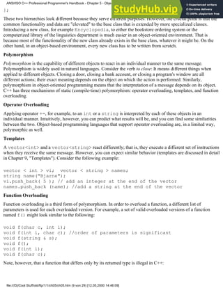 };
These two hierarchies look different because they serve different purposes. However, the crucial point is that the
common functionality and data are "elevated" to the base class that is extended by more specialized classes.
Introducing a new class, for example Encyclopedia, to either the bookstore ordering system or the
computerized library of the linguistics department is much easier in an object-oriented environment. That is
because most of the functionality of the new class already exists in the base class, whatever it might be. On the
other hand, in an object-based environment, every new class has to be written from scratch.
Polymorphism
Polymorphism is the capability of different objects to react in an individual manner to the same message.
Polymorphism is widely used in natural languages. Consider the verb to close: It means different things when
applied to different objects. Closing a door, closing a bank account, or closing a program's window are all
different actions; their exact meaning depends on the object on which the action is performed. Similarly,
polymorphism in object-oriented programming means that the interpretation of a message depends on its object.
C++ has three mechanisms of static (compile-time) polymorphism: operator overloading, templates, and function
overloading.
Operator Overloading
Applying operator +=, for example, to an int or a string is interpreted by each of these objects in an
individual manner. Intuitively, however, you can predict what results will be, and you can find some similarities
between the two. Object-based programming languages that support operator overloading are, in a limited way,
polymorphic as well.
Templates
A vector<int> and a vector<string> react differently; that is, they execute a different set of instructions
when they receive the same message. However, you can expect similar behavior (templates are discussed in detail
in Chapter 9, "Templates"). Consider the following example:
vector < int > vi; vector < string > names;
string name("Bjarne");
vi.push_back( 5 ); // add an integer at the end of the vector
names.push_back (name); //add a string at the end of the vector
Function Overloading
Function overloading is a third form of polymorphism. In order to overload a function, a different list of
parameters is used for each overloaded version. For example, a set of valid overloaded versions of a function
named f() might look similar to the following:
void f(char c, int i);
void f(int i, char c); //order of parameters is significant
void f(string & s);
void f();
void f(int i);
void f(char c);
Note, however, that a function that differs only by its returned type is illegal in C++:
ANSI/ISO C++ Professional Programmer's Handbook - Chapter 5 - Object-Oriented Programming and Design
file:///D|/Cool Stuff/old/ftp/1/1/ch05/ch05.htm (9 von 29) [12.05.2000 14:46:09]
 