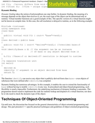 int f(); //error; differs from void f(); above only by return type
int f(float f); //fine - unique signature
Dynamic Binding
Dynamic binding takes the notion of polymorphism one step further. In dynamic binding, the meaning of a
message depends on the object that receives it; yet, the exact type of the object can be determined only at
runtime. Virtual member functions are a good example of this. The specific version of a virtual function might
not be known at compile time. In this case, the call resolution is delayed to runtime, as in the following example:
#include <iostream>
using namespace std;
class base
{
public: virtual void f() { cout<< "base"<<endl;}
};
class derived : public base
{
public: void f() { cout<< "derived"<<endl;} //overrides base::f
};
void identify(base & b) // the argument can be an instance
// of base or any object derived from it
{
b.f(); //base::f or derived::f? resolution is delayed to runtime
}
//a separate translation unit
int main()
{
derived d;
identify; // argument is an object derived from base
return 0;
}
The function identify can receive any object that is publicly derived from class base -- even objects of
subclasses that were defined after identify was compiled.
Dynamic binding has numerous advantages. In this example, it enables the user to extend the functionality of
base without having to modify identify in any way. In procedural and object-based programming, such
flexibility is nearly impossible. Furthermore, the underlying mechanism of dynamic binding is automatic. The
programmer doesn't need to implement the code for runtime lookup and dispatch of a virtual function, nor does
he or she need to check the dynamic type of the object.
Techniques Of Object-Oriented Programming
Up until now, the discussion has focused on the general characteristics of object-oriented programming and
design. This part presents C++-specific practical techniques and guidelines of object-oriented programming.
ANSI/ISO C++ Professional Programmer's Handbook - Chapter 5 - Object-Oriented Programming and Design
file:///D|/Cool Stuff/old/ftp/1/1/ch05/ch05.htm (10 von 29) [12.05.2000 14:46:09]
 