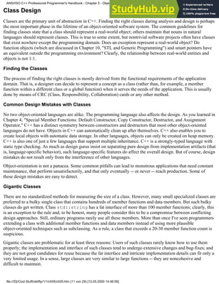 Class Design
Classes are the primary unit of abstraction in C++. Finding the right classes during analysis and design is perhaps
the most important phase in the lifetime of an object-oriented software system. The common guidelines for
finding classes state that a class should represent a real-world object; others maintain that nouns in natural
languages should represent classes. This is true to some extent, but nontrivial software projects often have classes
that exist nowhere except the programming domain. Does an exception represent a real-world object? Do
function objects (which are discussed in Chapter 10, "STL and Generic Programming") and smart pointers have
an equivalent outside the programming environment? Clearly, the relationship between real-world entities and
objects is not 1:1.
Finding the Classes
The process of finding the right classes is mostly derived from the functional requirements of the application
domain. That is, a designer can decide to represent a concept as a class (rather than, for example, a member
function within a different class or a global function) when it serves the needs of the application. This is usually
done by means of CRC (Class, Responsibility, Collaboration) cards or any other method.
Common Design Mistakes with Classes
No two object-oriented languages are alike. The programming language also affects the design. As you learned in
Chapter 4, "Special Member Functions: Default Constructor, Copy Constructor, Destructor, and Assignment
Operator," C++ has a distinct symmetry between constructors and destructors that most other object-oriented
languages do not have. Objects in C++ can automatically clean up after themselves. C++ also enables you to
create local objects with automatic data storage. In other languages, objects can only be created on heap memory.
C++ is also one of just a few languages that support multiple inheritance. C++ is a strongly-typed language with
static type checking. As much as design gurus insist on separating pure design from implementation artifacts (that
is, language-specific behavior), such language-specific features do affect the overall design. But of course, design
mistakes do not result only from the interference of other languages.
Object-orientation is not a panacea. Some common pitfalls can lead to monstrous applications that need constant
maintenance, that perform unsatisfactorily, and that only eventually -- or never -- reach production. Some of
these design mistakes are easy to detect.
Gigantic Classes
There are no standardized methods for measuring the size of a class. However, many small specialized classes are
preferred to a bulky single class that contains hundreds of member functions and data members. But such bulky
classes do get written. Class std::string has a fat interface of more than 100 member functions; clearly, this
is an exception to the rule and, to be honest, many people consider this to be a compromise between conflicting
design approaches. Still, ordinary programs rarely use all these members. More than once I've seen programmers
extending a class with additional member functions and data members instead of using more plausible
object-oriented techniques such as subclassing. As a rule, a class that exceeds a 20-30 member function count is
suspicious.
Gigantic classes are problematic for at least three reasons: Users of such classes rarely know how to use them
properly; the implementation and interface of such classes tend to undergo extensive changes and bug-fixes; and
they are not good candidates for reuse because the fat interface and intricate implementation details can fit only a
very limited usage. In a sense, large classes are very similar to large functions -- they are noncohesive and
difficult to maintain.
ANSI/ISO C++ Professional Programmer's Handbook - Chapter 5 - Object-Oriented Programming and Design
file:///D|/Cool Stuff/old/ftp/1/1/ch05/ch05.htm (11 von 29) [12.05.2000 14:46:09]
 