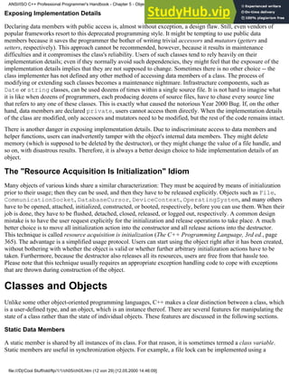 Exposing Implementation Details
Declaring data members with public access is, almost without exception, a design flaw. Still, even vendors of
popular frameworks resort to this deprecated programming style. It might be tempting to use public data
members because it saves the programmer the bother of writing trivial accessors and mutators (getters and
setters, respectively). This approach cannot be recommended, however, because it results in maintenance
difficulties and it compromises the class's reliability. Users of such classes tend to rely heavily on their
implementation details; even if they normally avoid such dependencies, they might feel that the exposure of the
implementation details implies that they are not supposed to change. Sometimes there is no other choice -- the
class implementer has not defined any other method of accessing data members of a class. The process of
modifying or extending such classes becomes a maintenance nightmare. Infrastructure components, such as
Date or string classes, can be used dozens of times within a single source file. It is not hard to imagine what
it is like when dozens of programmers, each producing dozens of source files, have to chase every source line
that refers to any one of these classes. This is exactly what caused the notorious Year 2000 Bug. If, on the other
hand, data members are declared private, users cannot access them directly. When the implementation details
of the class are modified, only accessors and mutators need to be modified, but the rest of the code remains intact.
There is another danger in exposing implementation details. Due to indiscriminate access to data members and
helper functions, users can inadvertently tamper with the object's internal data members. They might delete
memory (which is supposed to be deleted by the destructor), or they might change the value of a file handle, and
so on, with disastrous results. Therefore, it is always a better design choice to hide implementation details of an
object.
The "Resource Acquisition Is Initialization" Idiom
Many objects of various kinds share a similar characterization: They must be acquired by means of initialization
prior to their usage; then they can be used, and then they have to be released explicitly. Objects such as File,
CommunicationSocket, DatabaseCursor, DeviceContext, OperatingSystem, and many others
have to be opened, attached, initialized, constructed, or booted, respectively, before you can use them. When their
job is done, they have to be flushed, detached, closed, released, or logged out, respectively. A common design
mistake is to have the user request explicitly for the initialization and release operations to take place. A much
better choice is to move all initialization action into the constructor and all release actions into the destructor.
This technique is called resource acquisition is initialization (The C++ Programming Language, 3rd ed., page
365). The advantage is a simplified usage protocol. Users can start using the object right after it has been created,
without bothering with whether the object is valid or whether further arbitrary initialization actions have to be
taken. Furthermore, because the destructor also releases all its resources, users are free from that hassle too.
Please note that this technique usually requires an appropriate exception handling code to cope with exceptions
that are thrown during construction of the object.
Classes and Objects
Unlike some other object-oriented programming languages, C++ makes a clear distinction between a class, which
is a user-defined type, and an object, which is an instance thereof. There are several features for manipulating the
state of a class rather than the state of individual objects. These features are discussed in the following sections.
Static Data Members
A static member is shared by all instances of its class. For that reason, it is sometimes termed a class variable.
Static members are useful in synchronization objects. For example, a file lock can be implemented using a
ANSI/ISO C++ Professional Programmer's Handbook - Chapter 5 - Object-Oriented Programming and Design
file:///D|/Cool Stuff/old/ftp/1/1/ch05/ch05.htm (12 von 29) [12.05.2000 14:46:09]
 