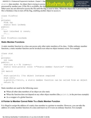 static data member. An object that is trying to access this file has to check first whether the file is being
processed by another user. If the file is available, the object turns the flag on and user can process the file safely.
Other users are not allowed to access the file until the flag is reset to false. When the object that is processing the
file is finished, it has to turn off the flag, enabling another object to access it.
class fileProc
{
private:
FILE *p;
static bool Locked;
public:
//...
bool isLocked () const;
//...
};
bool fileProc::Locked;
Static Member Functions
A static member function in a class can access only other static members of its class.. Unlike ordinary member
functions, a static member function can be invoked even when no object instance exists. For example
class stat
{
private:
int num;
public:
stat(int n = 0) {num=n;}
static void print() {cout <<"static member function" <<endl;
};
int main()
{
stat::print(); //no object instance required
stat s(1);
s.print();//still, a static member function can be called from an object
return 0;
}
Static members are used in the following cases:
When all other data members of an object are also static
●
When the function does not depend on any other object member (like print(), in the previous example)
●
As a wrapper of a global function
●
A Pointer to Member Cannot Refer To a Static Member Function
It is illegal to assign the address of a static class member to a pointer to member. However, you can take the
address of a static member function of a class and treat it as if it were an ordinary function. For example
ANSI/ISO C++ Professional Programmer's Handbook - Chapter 5 - Object-Oriented Programming and Design
file:///D|/Cool Stuff/old/ftp/1/1/ch05/ch05.htm (13 von 29) [12.05.2000 14:46:09]
 