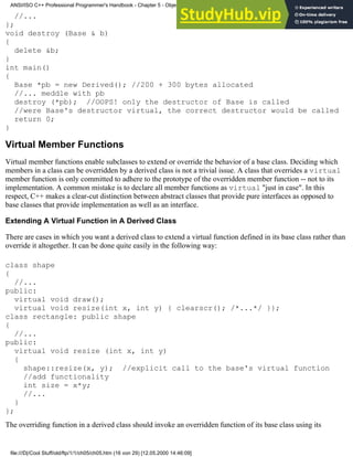 //...
};
void destroy (Base & b)
{
delete &b;
}
int main()
{
Base *pb = new Derived(); //200 + 300 bytes allocated
//... meddle with pb
destroy (*pb); //OOPS! only the destructor of Base is called
//were Base's destructor virtual, the correct destructor would be called
return 0;
}
Virtual Member Functions
Virtual member functions enable subclasses to extend or override the behavior of a base class. Deciding which
members in a class can be overridden by a derived class is not a trivial issue. A class that overrides a virtual
member function is only committed to adhere to the prototype of the overridden member function -- not to its
implementation. A common mistake is to declare all member functions as virtual "just in case". In this
respect, C++ makes a clear-cut distinction between abstract classes that provide pure interfaces as opposed to
base classes that provide implementation as well as an interface.
Extending A Virtual Function in A Derived Class
There are cases in which you want a derived class to extend a virtual function defined in its base class rather than
override it altogether. It can be done quite easily in the following way:
class shape
{
//...
public:
virtual void draw();
virtual void resize(int x, int y) { clearscr(); /*...*/ }};
class rectangle: public shape
{
//...
public:
virtual void resize (int x, int y)
{
shape::resize(x, y); //explicit call to the base's virtual function
//add functionality
int size = x*y;
//...
}
};
The overriding function in a derived class should invoke an overridden function of its base class using its
ANSI/ISO C++ Professional Programmer's Handbook - Chapter 5 - Object-Oriented Programming and Design
file:///D|/Cool Stuff/old/ftp/1/1/ch05/ch05.htm (16 von 29) [12.05.2000 14:46:09]
 