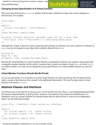 fully-qualified name.
Changing Access Specification of A Virtual Function
The access specification of a virtual member function that is defined in a base class can be changed in a
derived class. For example
class Base
{
public:
virtual void Say() { cout<<"Base";}
};
class Derived : public Base
{
private: //access specifier changed; legal but not a good idea
void Say() {cout <<"Derived";} // overriding Base::Say()
};
Although this is legal, it does not work as expected when pointers or references are used; a pointer or reference to
Base can also be assigned to any object that is publicly derived from Base:
Derived d;
Base *p = &d;
p->Say(); //OK, invokes Derived::Say()
Because the actual binding of a virtual member function is postponed to runtime, the compiler cannot detect that
a nonpublic member function will be called; it assumes that p points to an object of type Base, in which Say()
is a public member. As a rule, do not change the access specification of a virtual member function in a derived
class.
Virtual Member Functions Should Not Be Private
As you saw previously, it is customary to extend virtual functions in a derived class by first invoking the base
class's version of that function; then extend it with additional functionality. This can't be done when a virtual
function is declared private.
Abstract Classes and Interfaces
An abstract class is one that has at least one pure virtual member function, that is, a non-implemented placeholder
that must be implemented by its derived class. Instances of an abstract class cannot be created because it is
intended to serve as a design skeleton for concrete classes that are derived from it, and not as an independent
object. See the following example:
class File //abstract class; serves as interface
{
public:
int virtual open() = 0; //pure virtual
int virtual close() = 0; //pure virtual
};
class diskFile: public File
ANSI/ISO C++ Professional Programmer's Handbook - Chapter 5 - Object-Oriented Programming and Design
file:///D|/Cool Stuff/old/ftp/1/1/ch05/ch05.htm (17 von 29) [12.05.2000 14:46:09]
 
