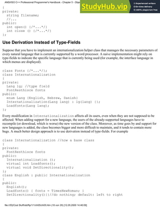 {
private:
string filename;
//...
public:
int open() {/*...*/}
int close () {/*...*/}
};
Use Derivation Instead of Type-Fields
Suppose that you have to implement an internationalization helper class that manages the necessary parameters of
every natural language that is currently supported by a word processor. A naive implementation might rely on
type-fields to indicate the specific language that is currently being used (for example, the interface language in
which menus are displayed).
class Fonts {/*...*/};
class Internationalization
{
private:
Lang lg; //type field
FontResthisce fonts
public:
enum Lang {English, Hebrew, Danish}
Internationalization(Lang lang) : lg(lang) {};
Loadfonts(Lang lang);
};
Every modification in Internationalization affects all its users, even when they are not supposed to be
affected. When adding support for a new language, the users of the already-supported languages have to
recompile (or download, which is worse) the new version of the class. Moreover, as time goes by and support for
new languages is added, the class becomes bigger and more difficult to maintain, and it tends to contain more
bugs. A much better design approach is to use derivation instead of type-fields. For example
class Internationalization //now a base class
{
private:
FontResthisce fonts
public:
Internationalization ();
virtual int Loadfonts();
virtual void SetDirectionality();
};
class English : public Internationalization
{
public:
English();
Loadfonts() { fonts = TimesNewRoman; }
SetDirectionality(){}//do nothing; default: left to right
ANSI/ISO C++ Professional Programmer's Handbook - Chapter 5 - Object-Oriented Programming and Design
file:///D|/Cool Stuff/old/ftp/1/1/ch05/ch05.htm (18 von 29) [12.05.2000 14:46:09]
 