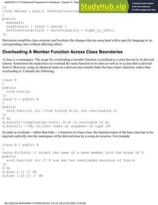 };
class Hebrew : public Internationalization
{
public:
Hebrew();
Loadfonts() { fonts = David; }
SetDirectionality() { directionality = right_to_left;}
};
Derivation simplifies class structure and localizes the changes that are associated with a specific language to its
corresponding class without affecting others.
Overloading A Member Function Across Class Boundaries
A class is a namespace. The scope for overloading a member function is confined to a class but not to its derived
classes. Sometimes the need arises to overload the same function in its class as well as in a class that is derived
from it. However, using an identical name in a derived class merely hides the base class's function, rather than
overloading it. Consider the following:
class B
{
public:
void func();
};
class D : public B
{
public:
void func(int n); //now hiding B::f, not overloading it
};
D d;
d.func();//compilation error. B::f is invisible in d;
d.func(1); //OK, D::func takes an argument of type int
In order to overload -- rather than hide -- a function of a base class, the function name of the base class has to be
injected explicitly into the namespace of the derived class by a using declaration. For example
class D : public B
{
using B::func; // inject the name of a base member into the scope of D
public:
void func(int n); // D now has two overloaded versions of func()
};
D d;
d.func ( ); // OK
d.func ( 10 ); // OK
ANSI/ISO C++ Professional Programmer's Handbook - Chapter 5 - Object-Oriented Programming and Design
file:///D|/Cool Stuff/old/ftp/1/1/ch05/ch05.htm (19 von 29) [12.05.2000 14:46:09]
 