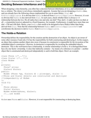 Deciding Between Inheritance and Containment
When designing a class hierarchy, you often face a decision between inheritance, or is-a, and containment, or
has-a, relation. The choice is not always immediately apparent. Assume that you are designing a Radio class,
and you already have the following classes implemented for you in some library: Dial and
ElectricAppliance. It is obvious that Radio is derived from ElectricAppliance. However, it is not
so obvious that Radio is also derived from Dial. In such cases, check whether there is always a 1:1
relationship between the two. Do all radios have one and only one dial? They don't. A radio can have no dials at
all -- a transmitter/receiver adjusted to a fixed frequency, for example. Furthermore, it might have more than one
dial -- FM and AM dials. Hence, your Radio class needs to be designed to have Dial(s) rather than being
derived from Dial. Note that the relationship between Radio and ElectricAppliance is 1:1 and
corroborates the decision to derive Radio from ElectricAppliance.
The Holds-a Relation
Ownership defines the responsibility for the creation and the destruction of an object. An object is an owner of
some other resource if and only if it has the responsibility for both constructing and destroying it. In this respect,
an object that contains another object also owns it because its constructor is responsible for the invocation of the
embedded object's constructor. Likewise, its destructor is responsible for invoking the embedded object's
destructor. This is the well-known has-a relationship. A similar relationship is holds-a. It is distinguished from
has-a by one factor: ownership. A class that indirectly contains -- by means of a reference or a pointer -- another
object that is constructed and destroyed independently is said to hold that object. Here's an example:
class Phone {/*...*/};
class Dialer {/*...*/};
class Modem
{
private:
Phone* pline;
Dialer& dialer;
public:
Modem (Phone *pp, Dialer& d) : pline(pp), dialer {}
//Phone and Dialer objects are constructed and destroyed
//independently of Modem
};
void f()
{
Phone phone;
Dialer dialer;
Modem modem(&phone, dialer);
//...use modem
}
Modem uses Phone and Dialer. However, it is not responsible for constructing or destroying them.
ANSI/ISO C++ Professional Programmer's Handbook - Chapter 5 - Object-Oriented Programming and Design
file:///D|/Cool Stuff/old/ftp/1/1/ch05/ch05.htm (20 von 29) [12.05.2000 14:46:10]
 