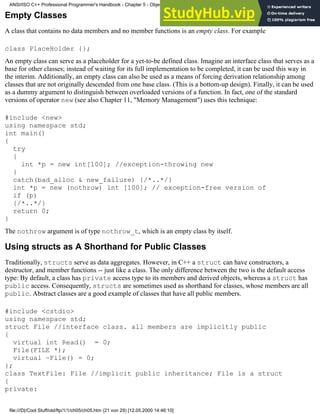 Empty Classes
A class that contains no data members and no member functions is an empty class. For example
class PlaceHolder {};
An empty class can serve as a placeholder for a yet-to-be defined class. Imagine an interface class that serves as a
base for other classes; instead of waiting for its full implementation to be completed, it can be used this way in
the interim. Additionally, an empty class can also be used as a means of forcing derivation relationship among
classes that are not originally descended from one base class. (This is a bottom-up design). Finally, it can be used
as a dummy argument to distinguish between overloaded versions of a function. In fact, one of the standard
versions of operator new (see also Chapter 11, "Memory Management") uses this technique:
#include <new>
using namespace std;
int main()
{
try
{
int *p = new int[100]; //exception-throwing new
}
catch(bad_alloc & new_failure) {/*..*/}
int *p = new (nothrow) int [100]; // exception-free version of
if (p)
{/*..*/}
return 0;
}
The nothrow argument is of type nothrow_t, which is an empty class by itself.
Using structs as A Shorthand for Public Classes
Traditionally, structs serve as data aggregates. However, in C++ a struct can have constructors, a
destructor, and member functions -- just like a class. The only difference between the two is the default access
type: By default, a class has private access type to its members and derived objects, whereas a struct has
public access. Consequently, structs are sometimes used as shorthand for classes, whose members are all
public. Abstract classes are a good example of classes that have all public members.
#include <cstdio>
using namespace std;
struct File //interface class. all members are implicitly public
{
virtual int Read() = 0;
File(FILE *);
virtual ~File() = 0;
};
class TextFile: File //implicit public inheritance; File is a struct
{
private:
ANSI/ISO C++ Professional Programmer's Handbook - Chapter 5 - Object-Oriented Programming and Design
file:///D|/Cool Stuff/old/ftp/1/1/ch05/ch05.htm (21 von 29) [12.05.2000 14:46:10]
 