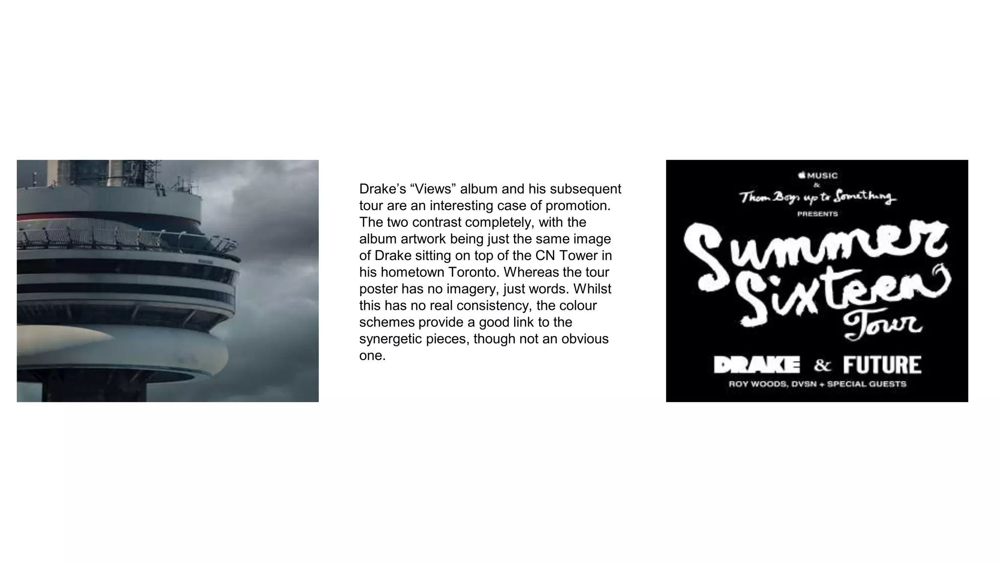 Drake’s “Views” album and his subsequent
tour are an interesting case of promotion.
The two contrast completely, with the
album artwork being just the same image
of Drake sitting on top of the CN Tower in
his hometown Toronto. Whereas the tour
poster has no imagery, just words. Whilst
this has no real consistency, the colour
schemes provide a good link to the
synergetic pieces, though not an obvious
one.
 