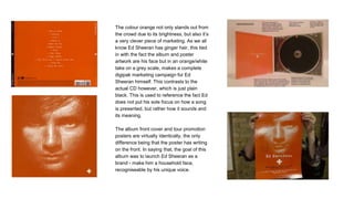 The colour orange not only stands out from
the crowd due to its brightness, but also it’s
a very clever piece of marketing. As we all
know Ed Sheeran has ginger hair, this tied
in with the fact the album and poster
artwork are his face but in an orange/white
take on a grey scale, makes a complete
digipak marketing campaign for Ed
Sheeran himself. This contrasts to the
actual CD however, which is just plain
black. This is used to reference the fact Ed
does not put his sole focus on how a song
is presented, but rather how it sounds and
its meaning.
The album front cover and tour promotion
posters are virtually identically, the only
difference being that the poster has writing
on the front. In saying that, the goal of this
album was to launch Ed Sheeran as a
brand - make him a household face,
recogniseable by his unique voice.
 