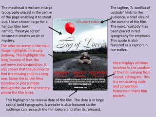 The masthead is written in large                                       The tagline, ‘A conflict of
 typography placed in the centre                                        custody’ hints to the
 of the page enabling it to stand                                       audience, a brief idea of
 out. I have chosen to go for a                                         the content of the film.
 handwritten font                                                       The word, ‘custody’ has
 named, ‘freestyle script’                                              been placed in red
 because it creates an air or                                           typography for emphasis.
 mystery.                                                               This quote is also
The mise-en-scene in the main                                           featured as a caption in
image highlights an empty                                               our trailer.
pathway. This highlights the
long journey of fear, the
unknown and desperation. It                                              Here displays all those
also shows that the journey to                                           involved in the creation
find the missing child is a long                                         of the film varying from
one. Some link to the films                                              sound, editing etc. This
storyline or plot is made                                                is a re-occuring code
through the use of the scenery                                           and convention
where the film is set.                                                   featured in many film
                                                                         posters.
   This highlights the release date of the film. The date is in large
   capital bold typography. A website is also featured so the
   audience can research the film before and after its released.
 
