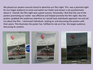 We placed our posters around school to advertise our film night. This was a planned night
for our target audience to come and watch our trailer and answer a set questionnaire
about it. Overall, the film night was a great success. Personally, I feel that the use of the
posters promoting our trailer was effective and helped promote the film night. Also the
posters grabbed the audiences attention as I would have individuals approach me and ask
me about the film. I witnessed individuals looking at, and discussing the posters with
their peers. This illustrates the poster has fulfilled its role as it has the target audience
discussing its content.
 