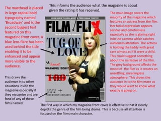 This informs the audience what the magazine is about
The masthead is placed
                               given the rating it has received.
in large capital bold                                                      The main image covers the
typography named                                                           majority of the magazine which
‘Broadway’ and is the                                                      features an actress from the film.
second biggest text                                                        Her facial expression appears
                                                                           serious and emotionless
featured on this
                                                                           especially as she is glaring right
magazine front cover. A                                                    into the camera which catches
blue lens flare has been                                                   audiences attention. The actress
used behind the title                                                      is holding the teddy with great
enabling it to be                                                          care almost as if it were a child.
enhanced and appear                                                        This could suggest something
more visible to the                                                        about the narrative of the film.
audience.                                                                  The grey background affects the
                                                                           mood of the film as it creates an
                                                                           unsettling, meaningless
This draws the                                                             atmosphere. This draws the
audience in to other                                                       audience in to the film more as
situations inside the                                                      they would want to know what
magazine especially if                                                     exactly is going on.
they recognise and are
fond of any of these
films named.
                         The first way in which my magazine front cover is effective is that it clearly
                         depicts the genre of the film being drama. This is because all attention is
                         focused on the films main character.
 